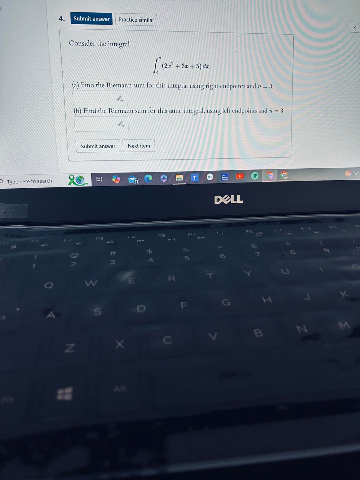 Type here to search
4.
Submit answer Practice similar
Consider the integral
7
4
[² +
(2x2
+3x+5) dx
(a) Find the Riemann sum for this integral using right endpoints and n = 3.
(b) Find the Riemann sum for this same integral, using left endpoints and n = 3
Submit answer
Next item
F2
F3
The
T
Weather
Channel
11
F4
F5
F6
1
DELL
F7
<
57°
UP
F8
F9
a
7
80
84
%
$
#
6
5
4
3
2
1
a
N
W
S
E
D
R
X
C
All
וד
G
I
2
F10
F11
B
N
M
C