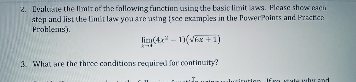 2. Evaluate the limit of the following function using the basic limit laws. Please show each
step and list the limit law you are using (see examples in the PowerPoints and Practice
Problems).
lim (4x² - 1)(√6x + 1)
X→4
3. What are the three conditions required for continuity?
uning qubstitution. If so state why and