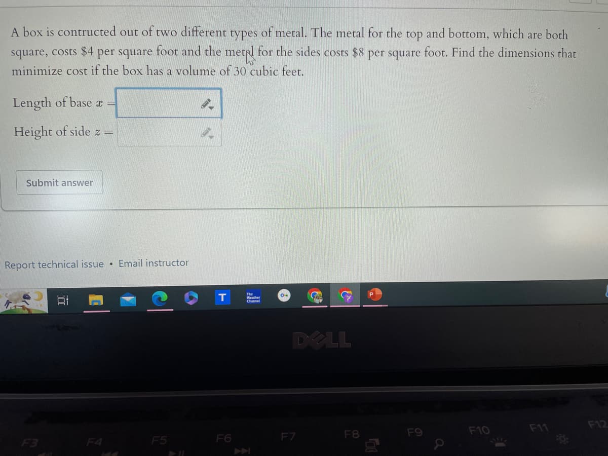 A box is contructed out of two different types of metal. The metal for the top and bottom, which are both
square, costs $4 per square foot and the metal for the sides costs $8 per square foot. Find the dimensions that
minimize cost if the box has a volume of 30 cubic feet.
Length of base x =
Height of side z =
Submit answer
Report technical issue Email instructor
I
F3
T
F4
144
F5
711
F6
K
DELL
F7
F8
向
F9
a
F10
F11
F12