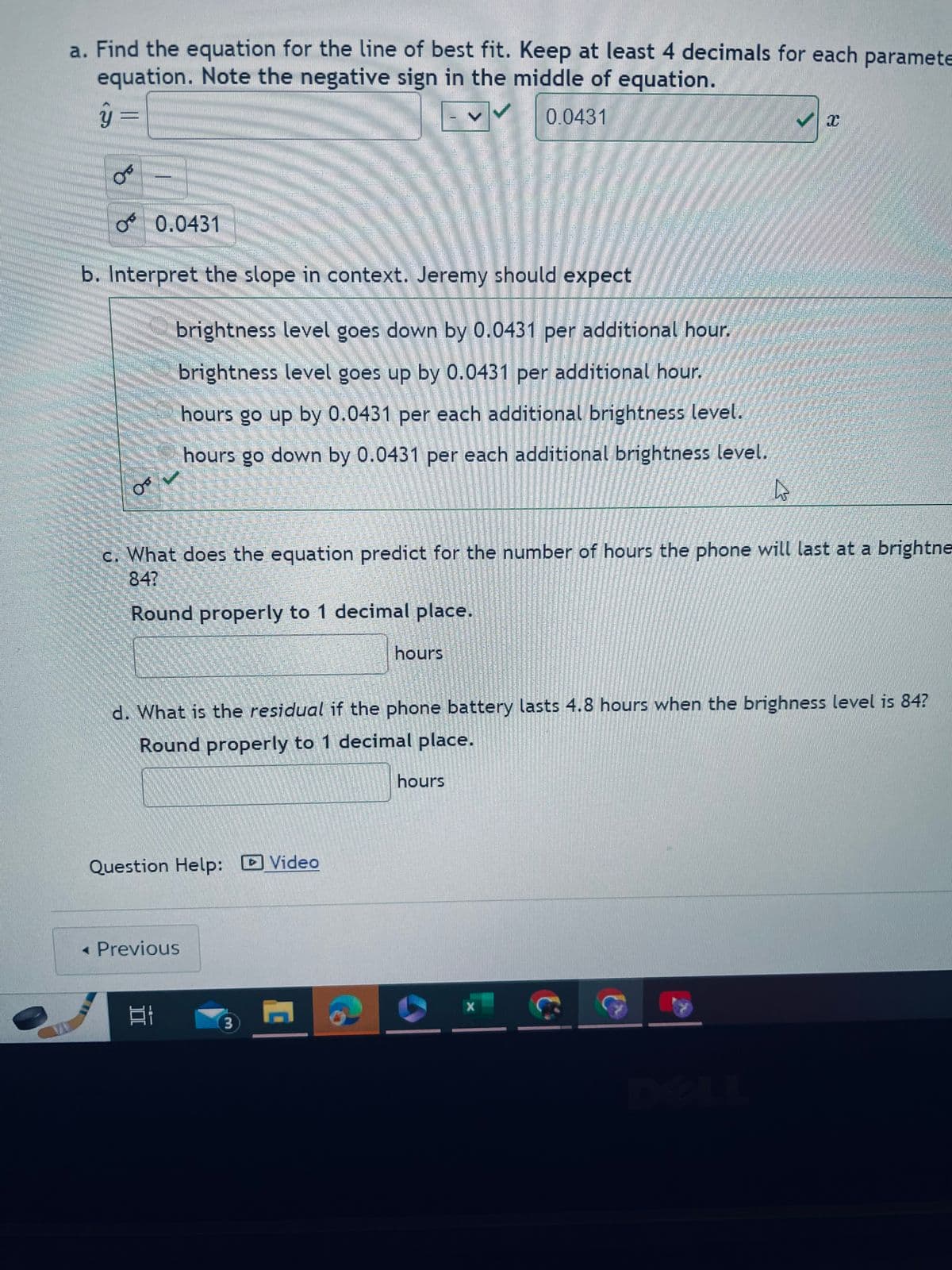 ### Linear Regression and Battery Life: An Educational Guide

**a. Find the equation for the line of best fit.**

To find the equation for the line of best fit, we need to determine the linear relationship between the brightness level of a phone's screen and the battery life in hours. Keeping at least 4 decimals for each parameter in the equation is crucial. Please note the negative sign in the middle of the equation.

\[ \hat{y} = -0.0431x \]

where:
- \( \hat{y} \) represents the predicted battery life in hours
- \( -0.0431 \) is the slope of the regression line

**b. Interpret the slope in context.**

Jeremy should expect:
- **The brightness level goes down by 0.0431 per additional hour.**
This interpretation indicates that for each additional hour of usage, the brightness level should decrease by 0.0431 units.

**c. What does the equation predict for the number of hours the phone will last at a brightness level of 84?**

To predict the number of hours for a brightness level of 84 using the equation \( \hat{y} = -0.0431x \), substitute \( x = 84 \) and solve for \( \hat{y} \).

Ensure to round your answer properly to 1 decimal place.

\[ \hat{y} = -0.0431 \times 84 \]

hours

**d. What is the residual if the phone battery lasts 4.8 hours when the brightness level is 84?**

The residual is the difference between the actual battery life and the predicted battery life. Calculate the predicted battery life using the brightness level of 84 and then find the residual.

\[ \text{Residual} = \text{Actual Battery Life} - \text{Predicted Battery Life} \]

Round your answer properly to 1 decimal place.

\[ \text{Residual} = 4.8 - \hat{y} \]

hours

**Additional Resources:**
For further assistance, you can watch a comprehensive video walkthrough by clicking on the "Video" link provided.

[**Video**]

[**Previous**]