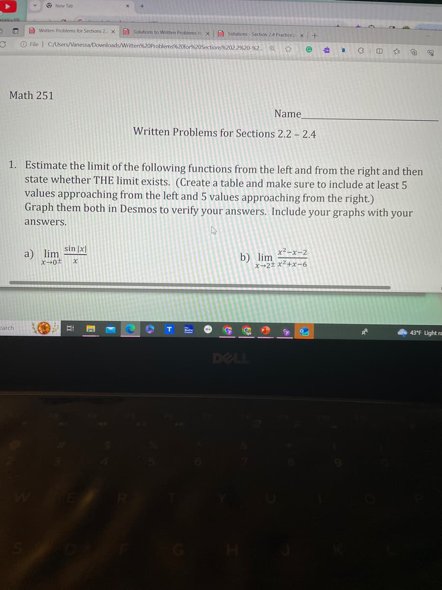 3 I
C
Math 251
Written Problems for Sections 2. X
O File C:/Users/Vanessa/Downloads/Written
earch
New Tab
S
sin |x|
a) lim
x→0± x
Solutions to Written Problems fo X Solutions - Section 2.4 Practice.p
%20Problems %20for%20Sections%202.2%20-%2...
☆
BI
1. Estimate the limit of the following functions from the left and from the right and then
state whether THE limit exists. (Create a table and make sure to include at least 5
values approaching from the left and 5 values approaching from the right.)
Graph them both in Desmos to verify your answers. Include your graphs with your
answers.
W
Name
Written Problems for Sections 2.2 - 2.4
G
b) lim
X +
G P
DELL
x²-x-2
x+2±x²+x-6
C
C
O
-re
a
(3 CD
A
43°F Light ra