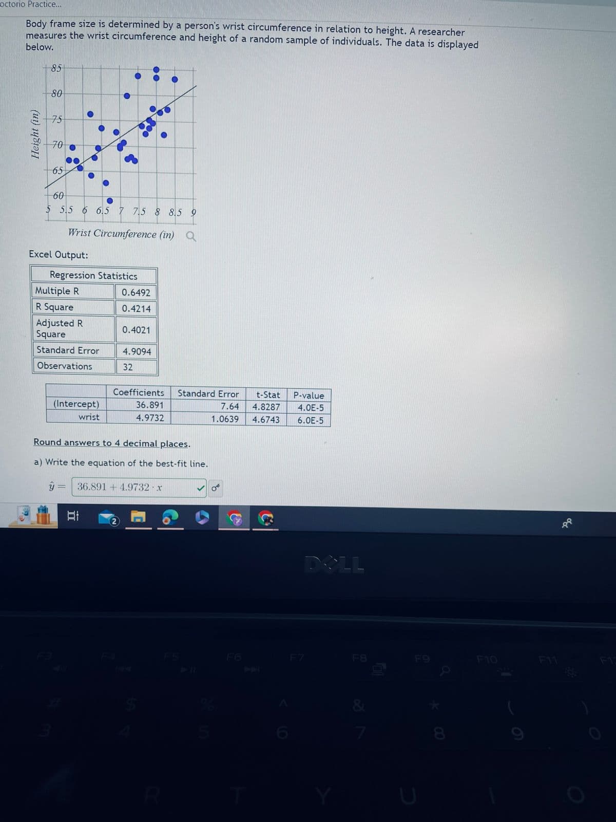 **Exploring the Relationship Between Wrist Circumference and Height**

Body frame size is determined by a person's wrist circumference in relation to height. A researcher measures the wrist circumference and height of a random sample of individuals. The data is displayed below.

**Graph Explanation:**
The scatter plot graph shows the relationship between wrist circumference (in inches) on the x-axis and height (in inches) on the y-axis for a sample of individuals. Each blue dot represents an individual's data point. A trend line is also displayed, indicating a possible positive correlation between wrist circumference and height, meaning as wrist circumference increases, height tends to increase as well.

**Excel Output:**
The following are the regression statistics derived from the data:

- **Multiple R:** 0.6492
- **R Square:** 0.4214
- **Adjusted R Square:** 0.4021
- **Standard Error:** 4.9094
- **Observations:** 32

**Regression Coefficients:**
| Coefficients | Standard Error | t-Stat | P-value |
|--------------|----------------|--------|---------|
| Intercept    | 36.891         | 7.64   | 4.8287  | 4.0E-5 |
| Wrist        | 4.9732         | 1.0639 | 4.6743  | 6.0E-5 |

**Analysis:**
- The intercept coefficient is 36.891, suggesting that when wrist circumference is zero, the predicted height is 36.891 inches.
- The wrist coefficient is 4.9732, indicating that for every one-inch increase in wrist circumference, the height increases by approximately 4.9732 inches.
- The R Square value of 0.4214 suggests that approximately 42.14% of the variability in height can be explained by wrist circumference.

**Conclusion:**
Based on this analysis, there is a significant positive correlation between wrist circumference and height.

**Equation of the Best-Fit Line:** 
\[ \hat{y} = 36.891 + 4.9732 \cdot x \]

**Instructions:**
Round answers to 4 decimal places where necessary.