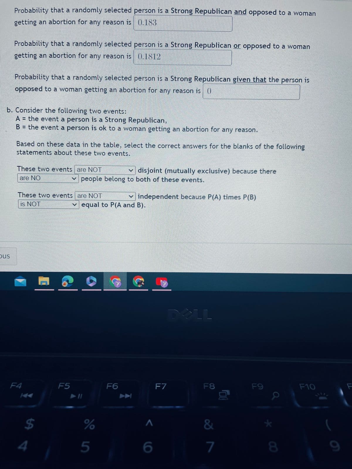 Probability that a randomly selected person is a Strong Republican and opposed to a woman
getting an abortion for any reason is 0.183
bus
Probability that a randomly selected person is a Strong Republican or opposed to a woman
getting an abortion for any reason is 0.1812
Probability that a randomly selected person is a Strong Republican given that the person is
opposed to a woman getting an abortion for any reason is ()
b. Consider the following two events:
A = the event a person is a Strong Republican,
B = the event a person is ok to a woman getting an abortion for any reason.
Based on these data in the table, select the correct answers for the blanks of the following
statements about these two events.
These two events are NOT
are NO
These two events are NOT
is NOT
F4
$
4
disjoint (mutually exclusive) because there
people belong to both of these events.
F5
equal to P(A and B).
%
5
✓independent because P(A) times P(B)
F6
^
6
F7
DELL
F8
&
7
00
F9
8
F10
9
F