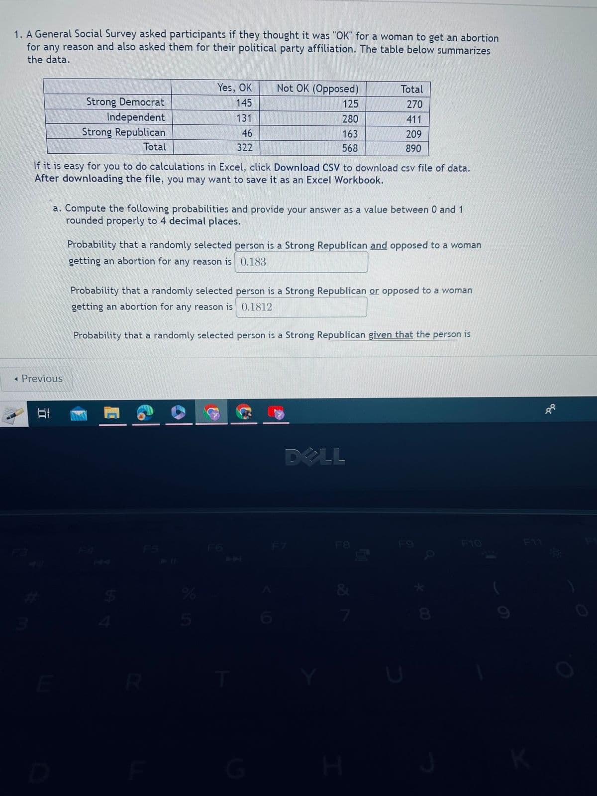 1. A General Social Survey asked participants if they thought it was "OK" for a woman to get an abortion
for any reason and also asked them for their political party affiliation. The table below summarizes
the data.
Previous
3
81
#
Strong Democrat
Independent
Strong Republican
Total
If it is easy for you to do calculations in Excel, click Download CSV to download csv file of data.
After downloading the file, you may want to save it as an Excel Workbook.
E
a. Compute the following probabilities and provide your answer as a value between 0 and 1
rounded properly to 4 decimal places.
Yes, OK
145
131
46
322
Probability that a randomly selected person is a Strong Republican and opposed to a woman
getting an abortion for any reason is 0.183
St
Probability that a randomly selected person is a Strong Republican or opposed to a woman
getting an abortion for any reason is 0.1812
R
Not OK (Opposed)
125
280
163
568
Probability that a randomly selected person is a Strong Republican given that the person is
%
5
G
6
DELL
F7
Total
270
411
209
890
F8
&
7
H
F9
*00
8
F10
F11
K
co: