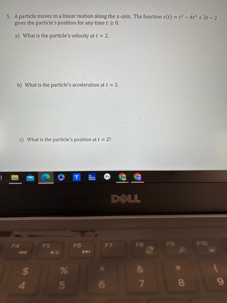 5. A particle moves in a linear motion along the x-axis. The function s(t) = t3-4t2 +3t-2
gives the particle's position for any time t≥ 0.
a) What is the particle's velocity at t = 2.
b) What is the particle's acceleration at t = 2.
c) What is the particle's position at t = 2?
F4
144
T
The
Channel
DOLL
F5
F6
F7
F8
F10
►
54
$
%
5
&
7
8