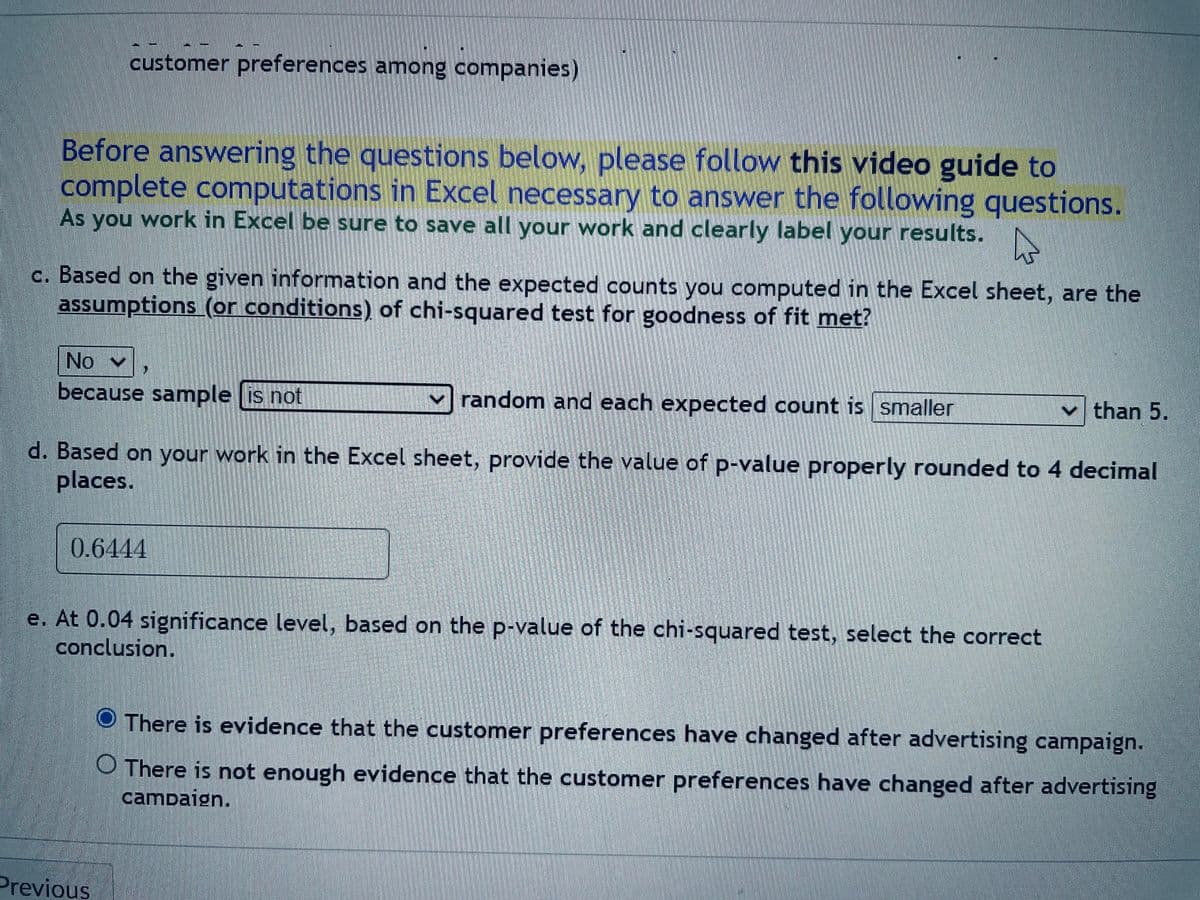 customer preferences among companies)
Before answering the questions below, please follow this video guide to
complete computations in Excel necessary to answer the following questions.
As you work in Excel be sure to save all your work and clearly label your results.
4
c. Based on the given information and the expected counts you computed in the Excel sheet, are the
assumptions (or conditions) of chi-squared test for goodness of fit met?
No
because sample is not
random and each expected count is smaller
d. Based on your work in the Excel sheet, provide the value of p-value properly rounded to 4 decimal
places.
0.6444
e. At 0.04 significance level, based on the p-value of the chi-squared test, select the correct
conclusion.
Previous
✓than 5.
There is evidence that the customer preferences have changed after advertising campaign.
O There is not enough evidence that the customer preferences have changed after advertising
campaign.