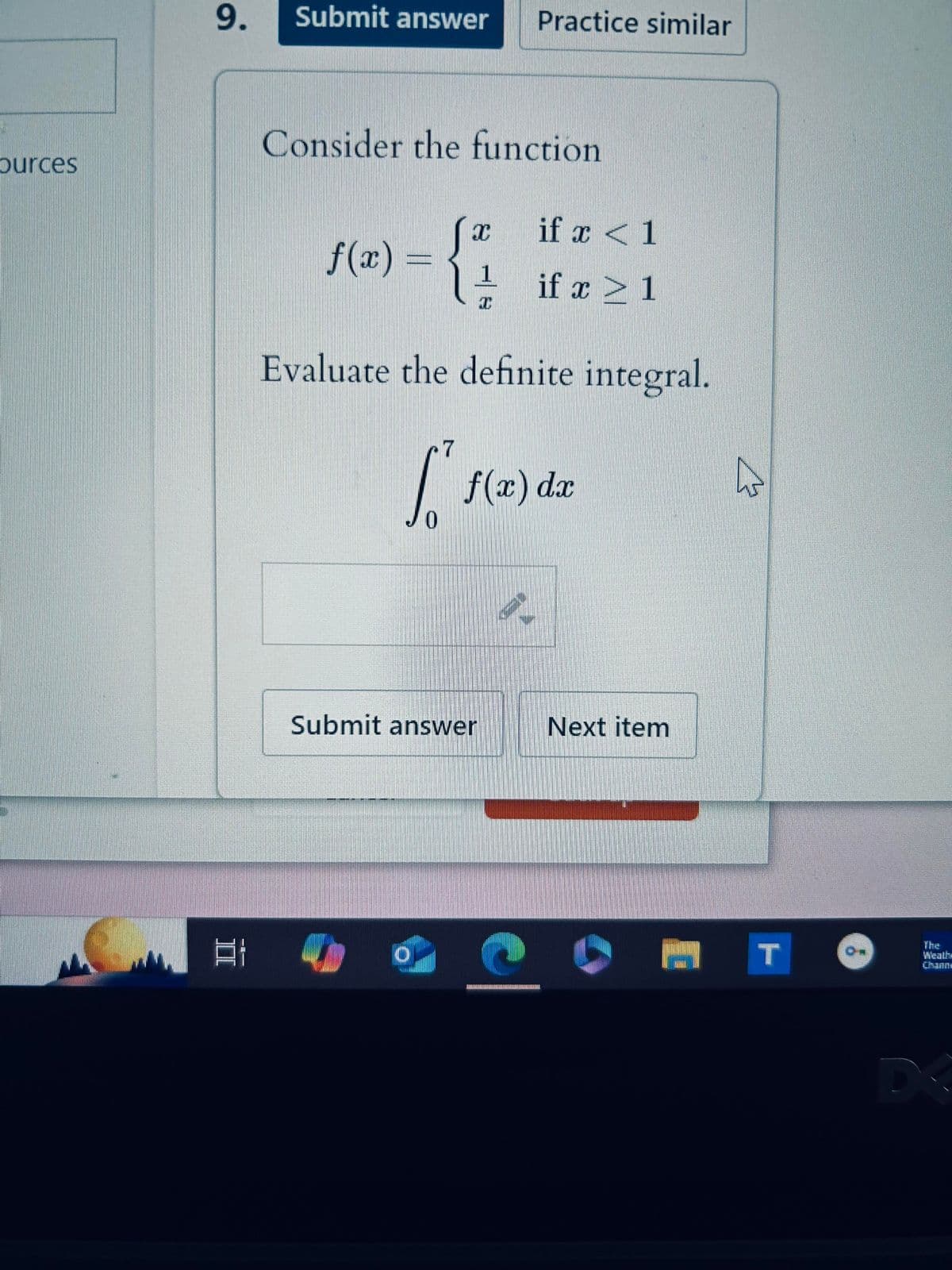 ources
9.
Submit answer Practice similar
Consider the function
I
if x 1
f(x) =
1
if x > 1
Evaluate the definite integral.
7
[²
0
f(x) dx
Submit answer
Next item
T
ON
Weath
Channe
DX