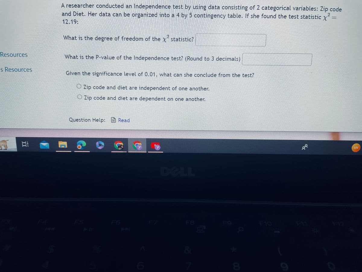 Resources
s Resources
2
A researcher conducted an Independence test by using data consisting of 2 categorical variables: Zip code
and Diet. Her data can be organized into a 4 by 5 contingency table. If she found the test statistic X
12.19:
What is the degree of freedom of the statistic?
What is the P-value of the Independence test? (Round to 3 decimals)
Given the significance level of 0.01, what can she conclude from the test?
Zip code and diet are independent of one another.
Zip code and diet are dependent on one another.
n
Question Help: Read
DU SKATE PAR LES
6
F7
DELL
F8
&
7
F9
8
F10
0