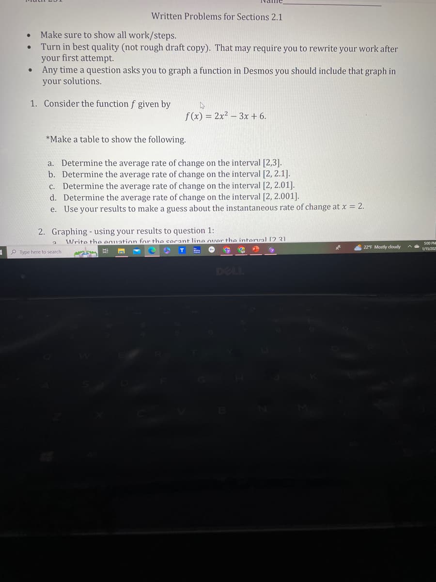 ●
●
Make sure to show all work/steps.
Turn in best quality (not rough draft copy). That may require you to rewrite your work after
your first attempt.
Any time a question asks you to graph a function in Desmos you should include that graph in
your solutions.
1. Consider the function f given by
Written Problems for Sections 2.1
*Make a table to show the following.
a. Determine the average rate of change on the interval [2,3].
b. Determine the average rate of change on the interval [2, 2.1].
c. Determine the average rate of change on the interval [2, 2.01].
d. Determine the average rate of change on the interval [2, 2.001].
e. Use your results to make a guess about the instantaneous rate of change at x = 2.
Type here to search
A
f(x) = 2x² 3x + 6.
2. Graphing using your results to question 1:
t
Write the equation for the secant line over the interval [2 31
Å
22°F Mostly cloudy
5:00 P
1/15/202