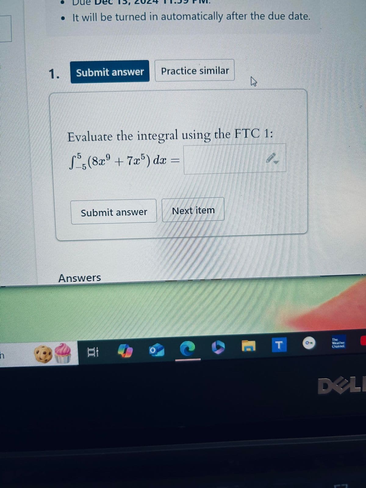 h
⚫It will be turned in automatically after the due date.
1. Submit answer
Practice similar
Evaluate the integral using the FTC 1:
-5
(8x9 +7x5) dx =
Submit answer
Next item
Answers
][
T
Weather
Channel
DELI