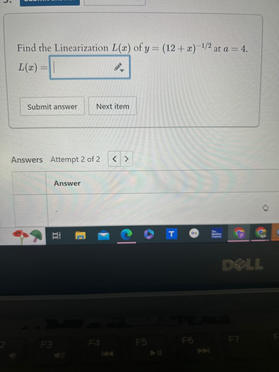 at a = 4.
Find the Linearization L(x) of y = (12+x)-1/2 at
L(x)=\
Submit answer
Next item
Answers Attempt 2 of 2
< >
Answer
DI
T
F3
F4
F5
144
►11
ON
Weather
Channel
F6
144
DELL
F7