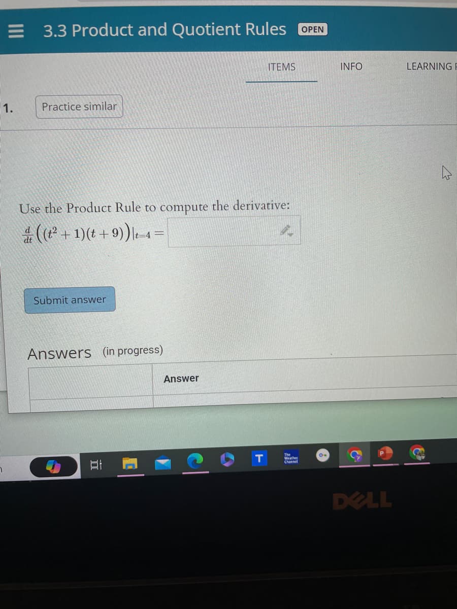 1.
3.3 Product and Quotient Rules OPEN
Practice similar
Use the Product Rule to compute the derivative:
& ((t +1)(t +9))|q=
dt
Submit answer
Answers (in progress)
II
Answer
4
ITEMS
T
Weather
Channel
INFO
6
DELL
LEARNING F
4