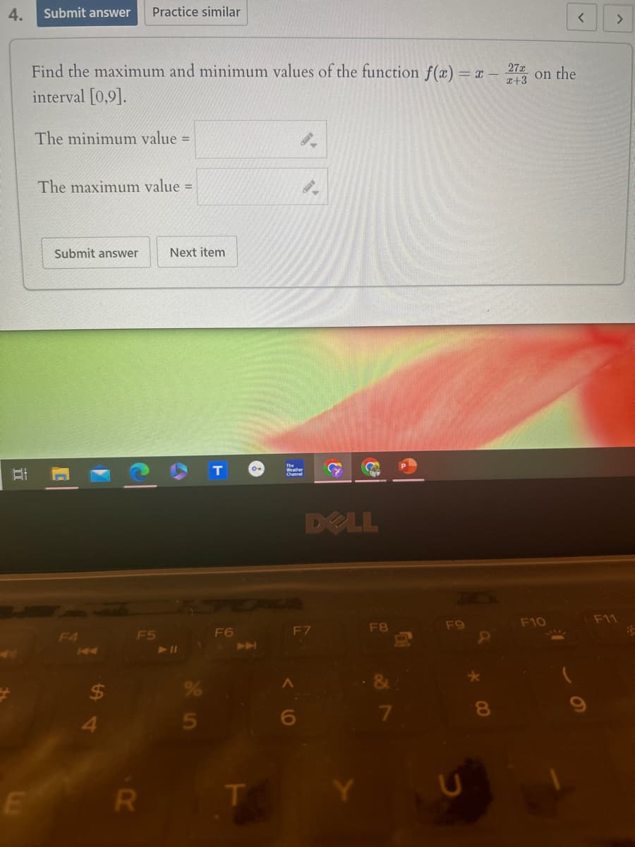 4.
Submit answer Practice similar
<
>
Find the maximum and minimum values of the function f(x) = x -
interval [0,9].
The minimum value =
The maximum value =
27x
*+3 on the
Submit answer
Next item
T
O
F4
144
F5
711
F6
T
C
DELL
F7
F8
F9
F10
F11
$
4
5
^
R
T
D
*
8
