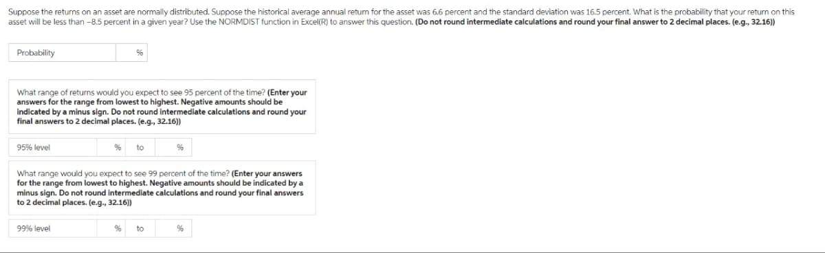 Suppose the returns on an asset are normally distributed. Suppose the historical average annual return for the asset was 6.6 percent and the standard deviation was 16.5 percent. What is the probability that your return on this
asset will be less than -8.5 percent in a given year? Use the NORMDIST function in Excel(R) to answer this question. (Do not round intermediate calculations and round your final answer to 2 decimal places. (e.g., 32.16))
Probability
What range of returns would you expect to see 95 percent of the time? (Enter your
answers for the range from lowest to highest. Negative amounts should be
indicated by a minus sign. Do not round intermediate calculations and round your
final answers to 2 decimal places. (e.g., 32.16))
95% level
% to
99% level
What range would you expect to see 99 percent of the time? (Enter your answers
for the range from lowest to highest. Negative amounts should be indicated by a
minus sign. Do not round intermediate calculations and round your final answers
to 2 decimal places. (e.g., 32.16))
%
%
to
%