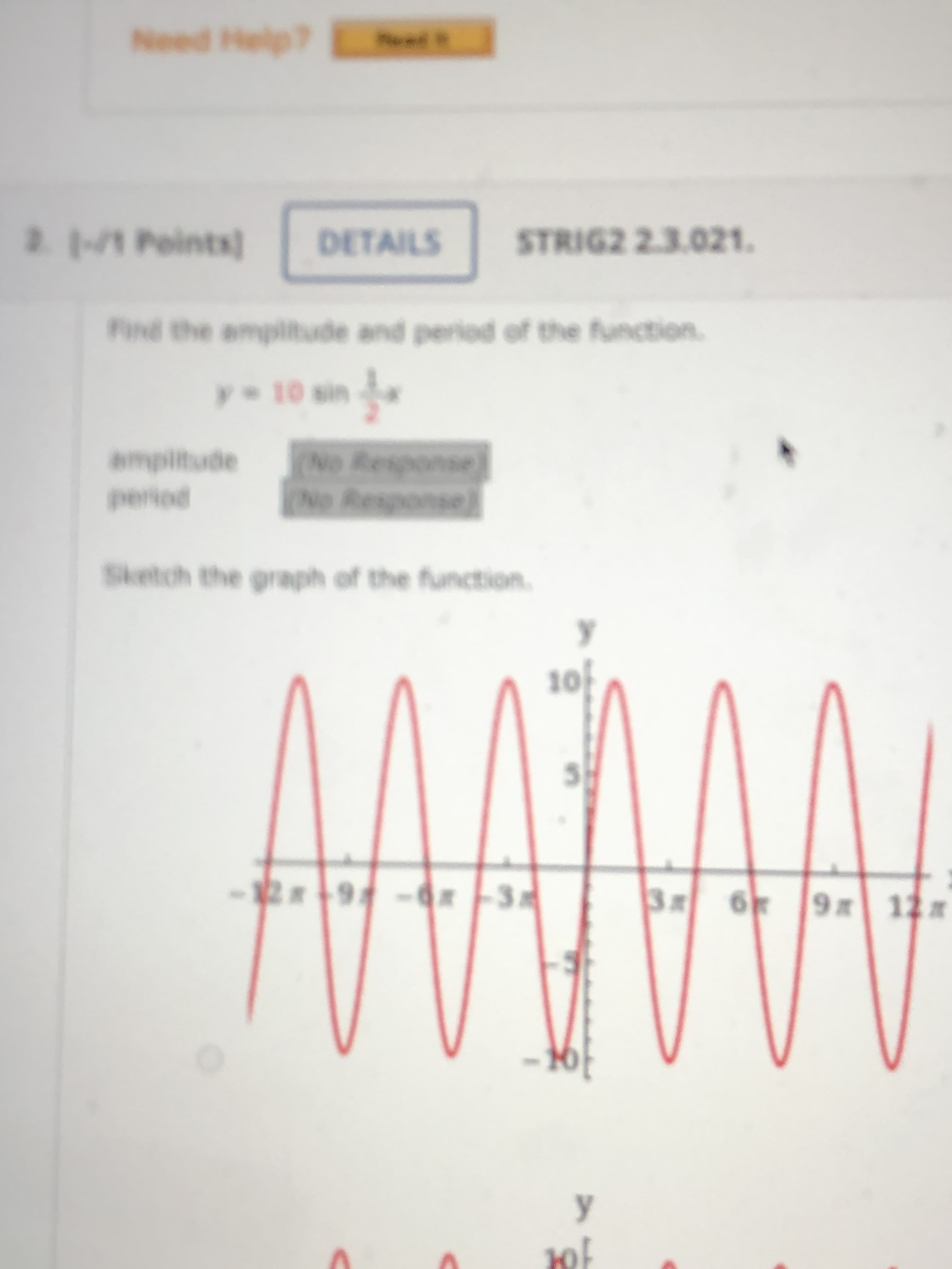 2M Points)
DETAILS
STRIG2 2.3.021.
Find the ampitude and period of the function.
y 10 sin
ampiltude
(No Response
No Response)
period
Sketch the graph of the function.
10f
- 9 -
2x
3 6 9 12
