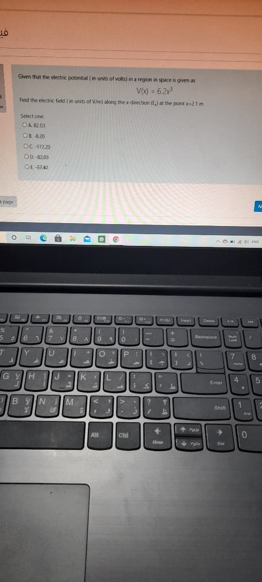 Given that the electric potential ( in units of volts) in a region in space is given as
V(x) = 6.2x3
%3D
Find the electric field ( in units of V/m) along the x-direction (E,) at the point x-2.1 m.
on
Select one:
OA 82.03
OB. -8.20
OC-172.25
OD. -82.03
OE-57.42
s page
N
^ OD E d ENG
A de)
Prise
Insert
Delete
144
&
5 0
7
V
8 A
9 4
Backapace
Num
Lock
%3D
T
Y
U
8
Home
G YH
1IJ-
K
L
Enter
ByN M
Shift
End
+ Pgup
Alt
Cird
Hone
PgDn
End
