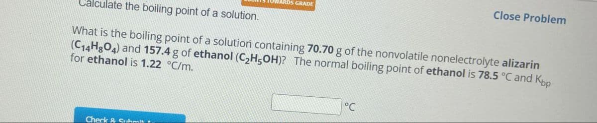 WARDS GRADE
Close Problem
Calculate the boiling point of a solution.
What is the boiling point of a solution containing 70.70 g of the nonvolatile nonelectrolyte alizarin
(C14H8O4) and 157.4 g of ethanol (C2H5OH)? The normal boiling point of ethanol is 78.5 °C and Kbp
for ethanol is 1.22 °C/m.
Check & Submit
°C