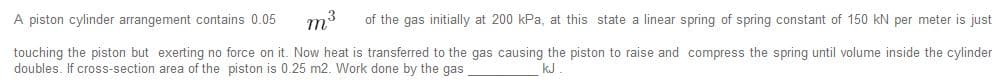 A piston cylinder arrangement contains 0.05
m3
of the gas initially at 200 kPa, at this state a linear spring of spring constant of 150 kN per meter is just
touching the piston but exerting no force on it. Now heat is transferred to the gas causing the piston to raise and compress the spring until volume inside the cylinder
doubles. If cross-section area of the piston is 0.25 m2. Work done by the gas
kJ
