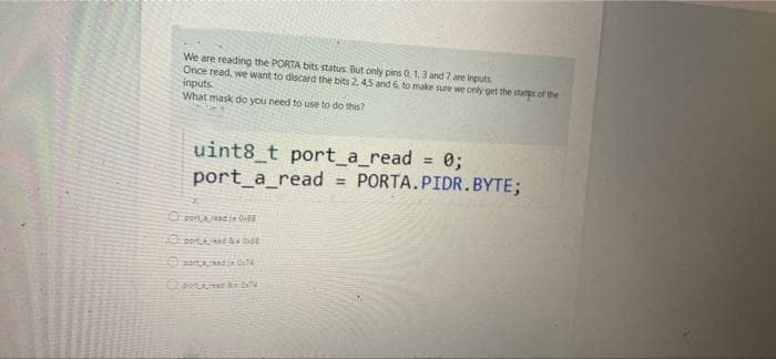 We are reading the PORTA bits status. But only pins 0, 1,3 and 7. are inputs
Once read, we want to discard the bits 2, 4,5 and 6, to make sure we only get the stan of the
inputs.
What mask do you need to use to do this?
uint8_t port_a_read = 0;
port_a_read PORTA.PIDR.BYTE;
%3D
O perAad fe On
O pert & e
