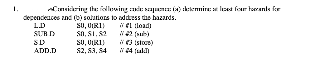 1.
nConsidering the following code sequence (a) determine at least four hazards for
dependences and (b) solutions to address the hazards.
SO, O(R1)
SO, S1, S2
SO, O(R1)
S2, S3, S4
// #1 (load)
/| #2 (sub)
// #3 (store)
// #4 (add)
L.D
SUB.D
S.D
ADD.D
