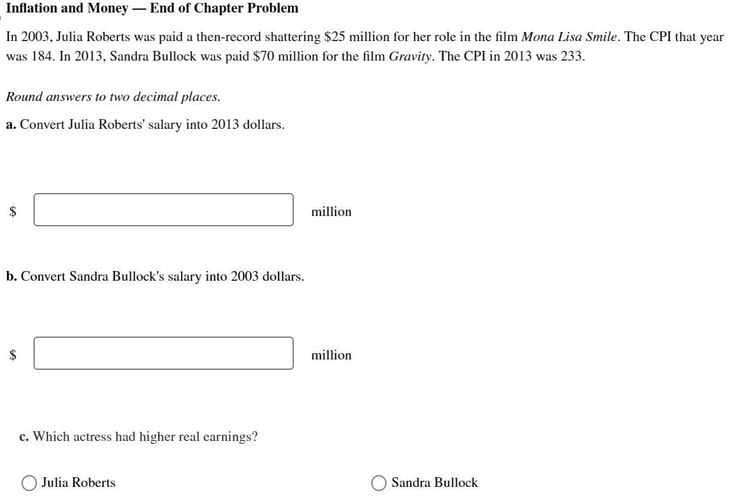 Inflation and Money - End of Chapter Problem
In 2003, Julia Roberts was paid a then-record shattering $25 million for her role in the film Mona Lisa Smile. The CPI that year
was 184. In 2013, Sandra Bullock was paid $70 million for the film Gravity. The CPI in 2013 was 233.
Round answers to two decimal places.
a. Convert Julia Roberts' salary into 2013 dollars.
$
b. Convert Sandra Bullock's salary into 2003 dollars.
$
c. Which actress had higher real earnings?
Julia Roberts
million
million
Sandra Bullock