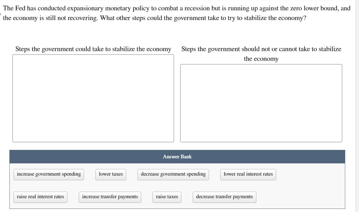 The Fed has conducted expansionary monetary policy to combat a recession but is running up against the zero lower bound, and
the economy is still not recovering. What other steps could the government take to try to stabilize the economy?
Steps the government could take to stabilize the economy
increase government spending
raise real interest rates
lower taxes
increase transfer payments
Steps the government should not or cannot take to stabilize
the economy
Answer Bank
decrease government spending
raise taxes
lower real interest rates
decrease transfer payments