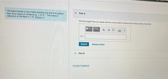 The figure shows a ray of light entering one end of an optical
fiber at an angle of incidence e, -41.5". The index of
refraction of the fiber is 1.70. (Figure 1)
Part A
Find the angle the ray makes with the nomal when aches theuvedseof he
Submit
Beavest Aner
Part B
Provide Foedback
