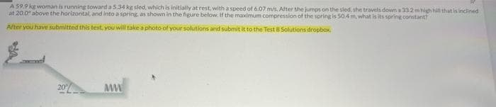 A 59.9 kg woman is running toward a 5,34 kg sled, which is initially at rest, with a speed of 6.07 m/s. After she jumps on the sied, she travels down a 332 m high hill that is inclined
at 20.0 above the hocizontal, and into a spring. as shown in the higure below. If the maximum compression of the spring is 50.4 m, what is its spring constant?
After you have submitted this test, you will take a photo of your solutions and submit it to the Test B
20
MW
