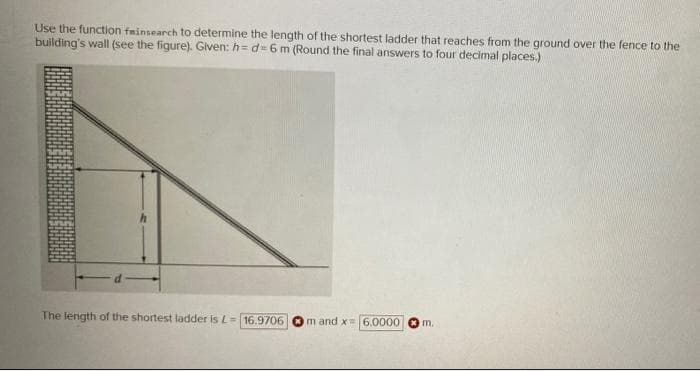 Use the function fminsearch to determine the length of the shortest ladder that reaches from the ground over the fence to the
building's wall (see the figure). Given: h = d=6 m (Round the final answers to four decimal places.)
The length of the shortest ladder is L= 16.9706
m and x=6.0000 O m.
