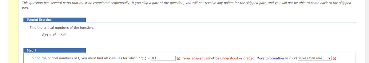 This question has several parts that must be completed sequentially. If you skip a part of the question, you will not receive any points for the skipped part, and you will not be able to come back to the skipped
part.
Tutorial Exercise
Find the critical numbers of the function.
f(x) = x5 - 5x4
Step 1
To find the critical numbers of f, you must find all x-values for which f '(x) = 0,4
Your answer cannot be understood or graded. More Information or f '(x) is less than zero.
