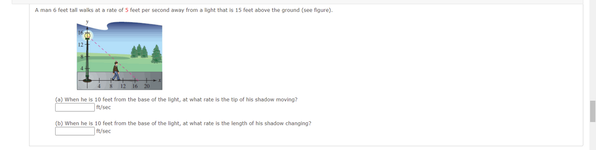 A man 6 feet tall walks at a rate of 5 feet per second away from a light that is 15 feet above the ground (see figure).
16
12 -
8
8
12
16
20
(a) When he is 10 feet from the base of the light, at what rate is the tip of his shadow moving?
ft/sec
(b) When he is 10 feet from the base of the light, at what rate is the length of his shadow changing?
ft/sec
