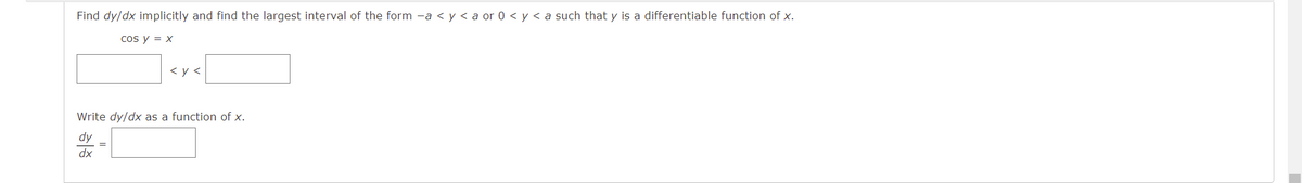 Find dy/dx implicitly and find the largest interval of the form -a < y < a or 0 < y < a such that y is a differentiable function of x.
cos y = x
< y <
Write dy/dx as a function of x.
dy
xp
