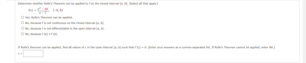 Determine whether Rolle's Theorem can be applied to f on the closed interval [a, b]. (Select all that apply.)
x2
f(x) =
- 64
[-8, 8]
7
O Yes, Rolle's Theorem can be applied.
O No, because f is not continuous on the closed interval [a, b].
O No, because f is not differentiable in the open interval (a, b).
O No, because f (a) + f (b).
If Rolle's theorem can be applied, find all values of c in the open interval (a, b) such that f'(c) = 0. (Enter your answers as a comma-separated list. If Rolle's Theorem cannot be applied, enter NA.)
C =
