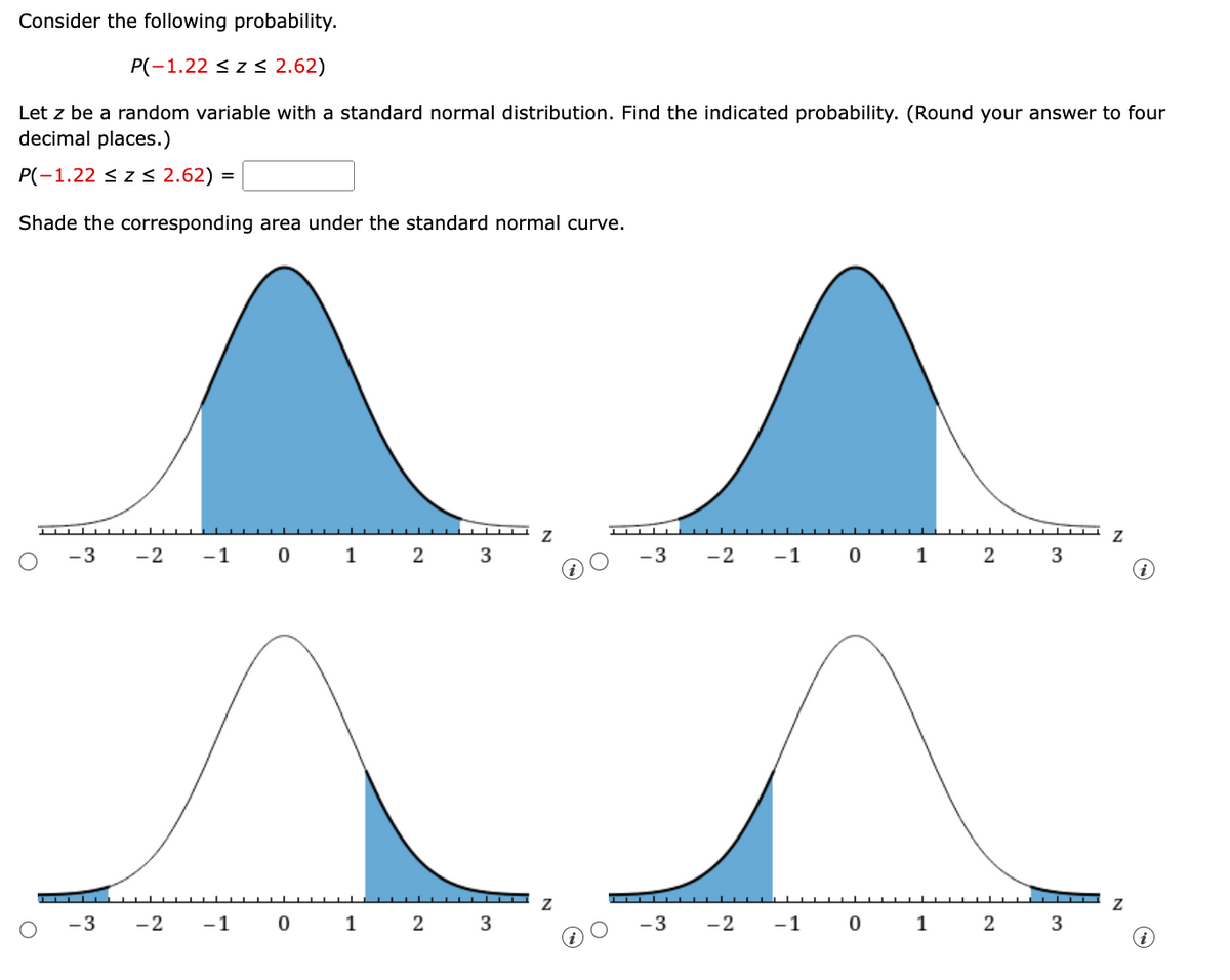 Consider the following probability.
P(-1.22 ≤ Z ≤ 2.62)
Let z be a random variable with a standard normal distribution. Find the indicated probability. (Round your answer to four
decimal places.)
P(-1.22 ≤ Z ≤ 2.62) =
Shade the corresponding area under the standard normal curve.
▬▬▬▬▬▬▬▬▬
Z
Z
-3
-2 -1
0
1
2
3
-3 -2
-1
0
1
2
3
i
О
-3
-2
-1 0
1
2
3
N
O
Z
-3
-2
-1 0
1
2
3
i