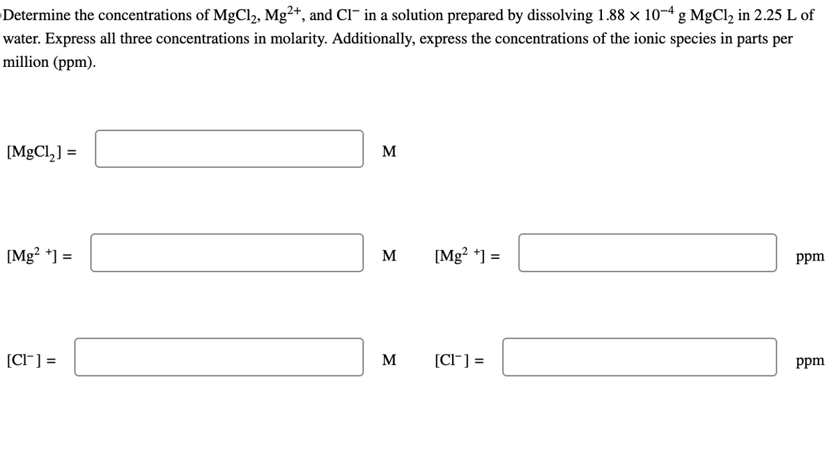 Determine the concentrations of MgCl2, Mg2+, and Cl¯ in a solution prepared by dissolving 1.88 × 10-4 g MgCl2 in 2.25 L of
water. Express all three concentrations in molarity. Additionally, express the concentrations of the ionic species in parts per
million (ppm).
[MgCl2] =
M
[Mg2+] =
M
[Mg2+] =
ppm
[Cl] =
M
[Cl] =
ppm