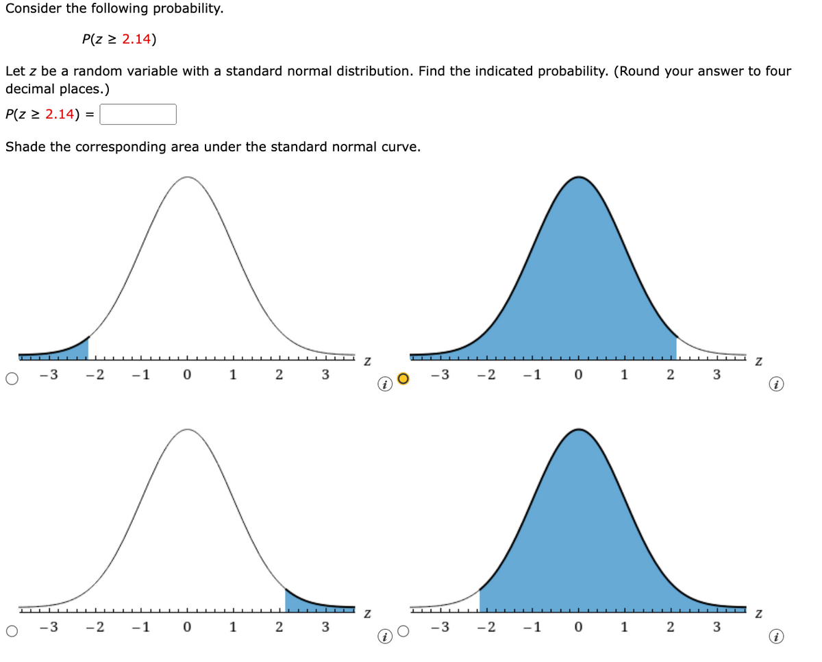 Consider the following probability.
P(z ≥ 2.14)
Let z be a random variable with a standard normal distribution. Find the indicated probability. (Round your answer to four
decimal places.)
P(z ≥ 2.14) =
Shade the corresponding area under the standard normal curve.
○
Z
Z
-3
-2 -1
0
1
2
3
-3
-2
-1
0
1
2
3
Z
Z
-3
-2 -1 0
1
2
3
-3
-2
-1
0
1
2
3