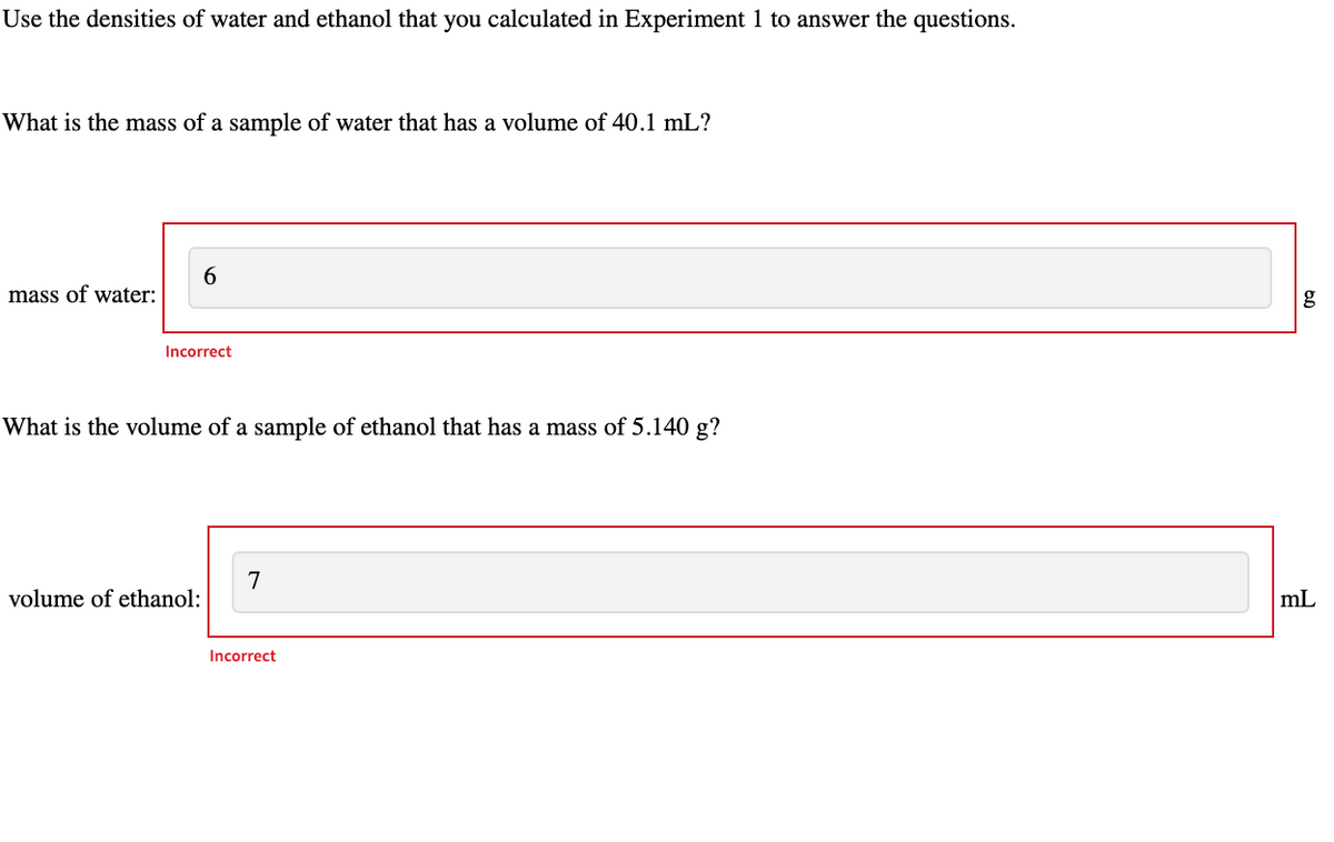 Use the densities of water and ethanol that you calculated in Experiment 1 to answer the questions.
What is the mass of a sample of water that has a volume of 40.1 mL?
mass of water:
6
Incorrect
What is the volume of a sample of ethanol that has a mass of 5.140 g?
volume of ethanol:
7
Incorrect
g
mL