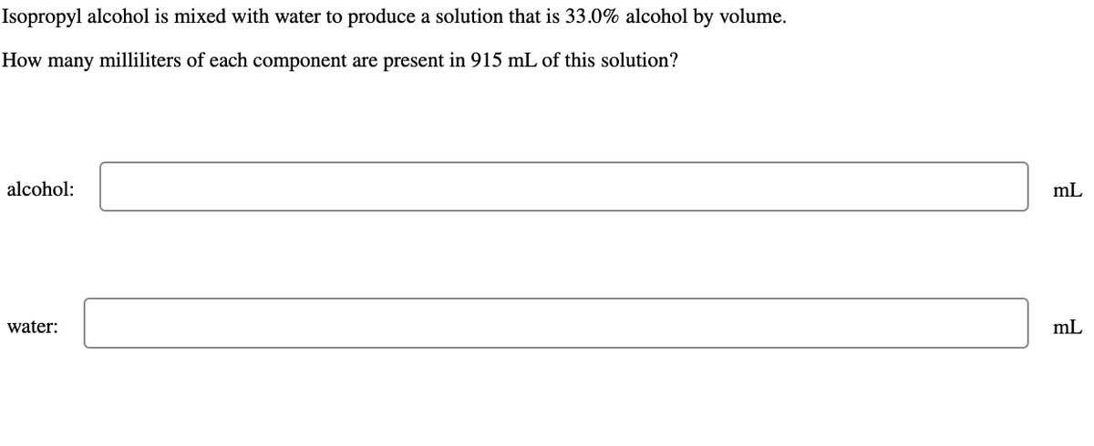 Isopropyl alcohol is mixed with water to produce a solution that is 33.0% alcohol by volume.
How many milliliters of each component are present in 915 mL of this solution?
alcohol:
water:
mL
mL