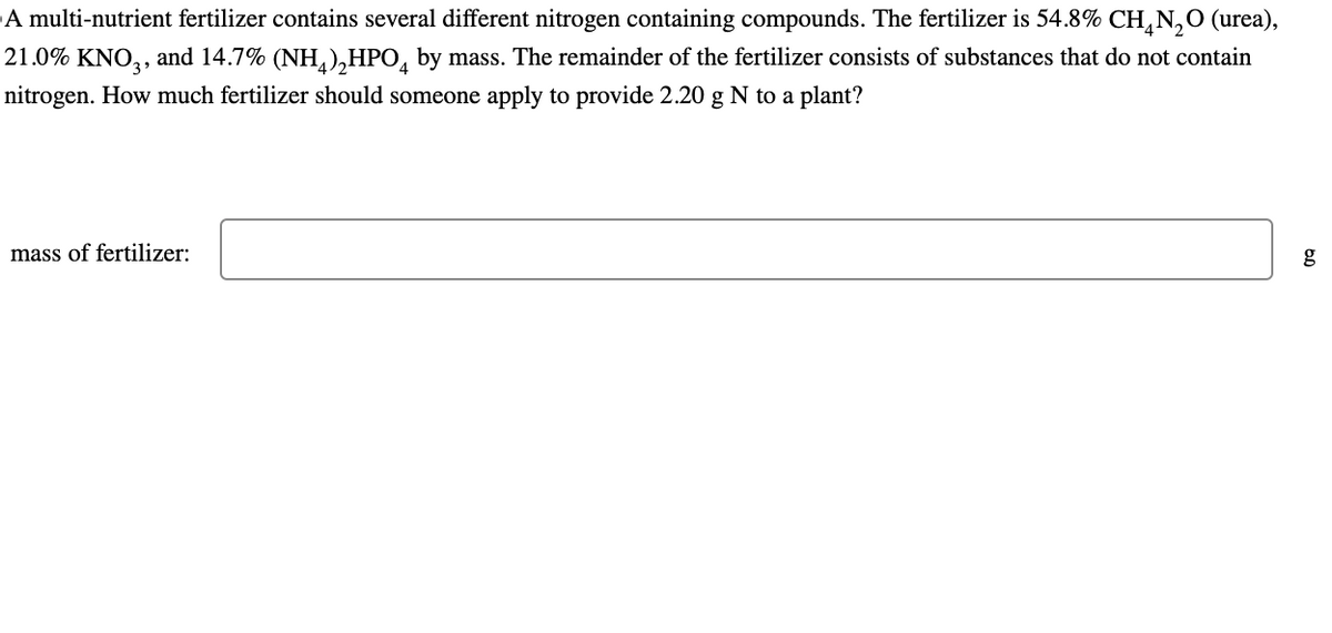 A multi-nutrient fertilizer contains several different nitrogen containing compounds. The fertilizer is 54.8% CH4N2O (urea),
21.0% KNO3, and 14.7% (NH) HPO by mass. The remainder of the fertilizer consists of substances that do not contain
nitrogen. How much fertilizer should someone apply to provide 2.20 g N to a plant?
mass of fertilizer:
60
g