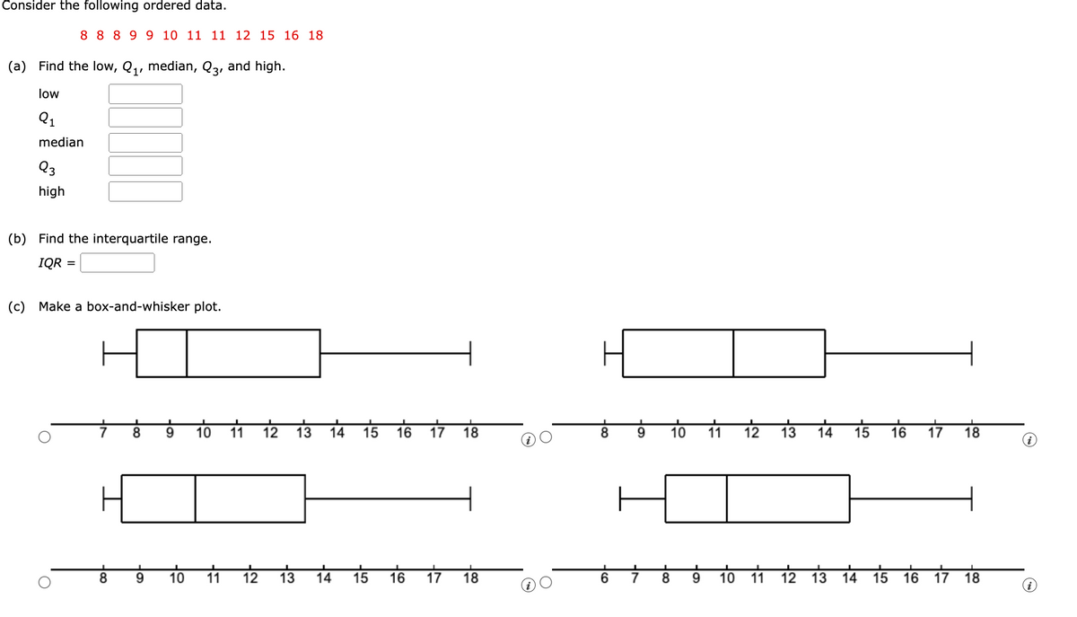 O
Consider the following ordered data.
8 8 8 9 9 10 11 11 12 15 16 18
(a) Find the low, Q₁, median, Q3, and high.
low
Q1
median
Q3
high
(b) Find the interquartile range.
IQR =
(c) Make a box-and-whisker plot.
8
9
10 11
12
13
14
15
16 17 18
8
9
10
11
12
13
14
15
16 17 18
8
9
10
11
12
13
14
15
16
17 18
8 9
10
11 12
13
14
15
16 17 18