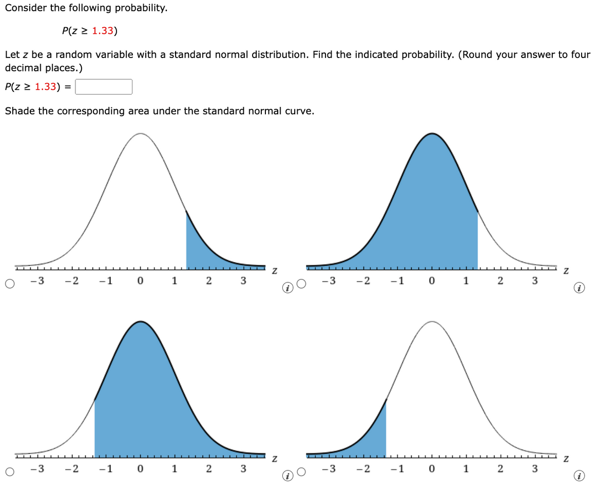 Consider the following probability.
P(z ≥ 1.33)
Let z be a random variable with a standard normal distribution. Find the indicated probability. (Round your answer to four
decimal places.)
P(z ≥ 1.33) =
Shade the corresponding area under the standard normal curve.
Z
-3
-2
-1
0 1
2
3
-3
-2
-1
0 1 2
3
▬▬▬▬▬▬▬▬▬▬
Ꮓ
-3 -2
-1
0
1
2
3
-3
-2
-1
0
1
2
3