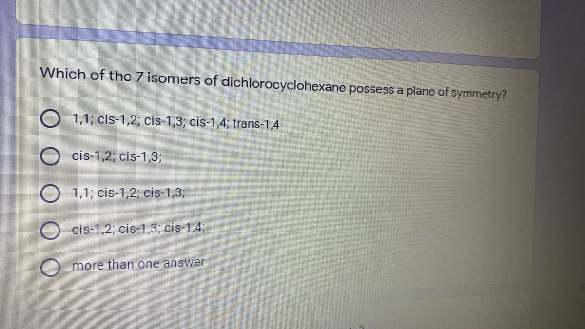 Which of the 7 isomers of dichlorocyclohexane possess a plane of symmetry?
O 1,1; cis-1,2; cis-1,3; cis-1,4; trans-1,4
cis-1,2; cis-1,3;
O 1,1; cis-1,2; cis-1,3;
cis-1,2; cis-1,3, cis-1,4,
more than one answer
