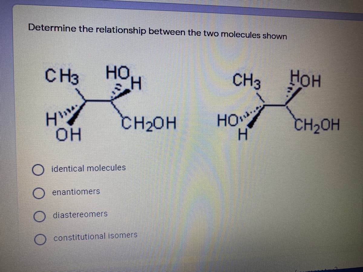 Determine the relationship between the two molecules shown
CH3
HO
H.
CH3
Нон
CH20H
HO
CH2OH
он
O identical molecules
O enantiomers
diastereomers
O constitutional isomers
