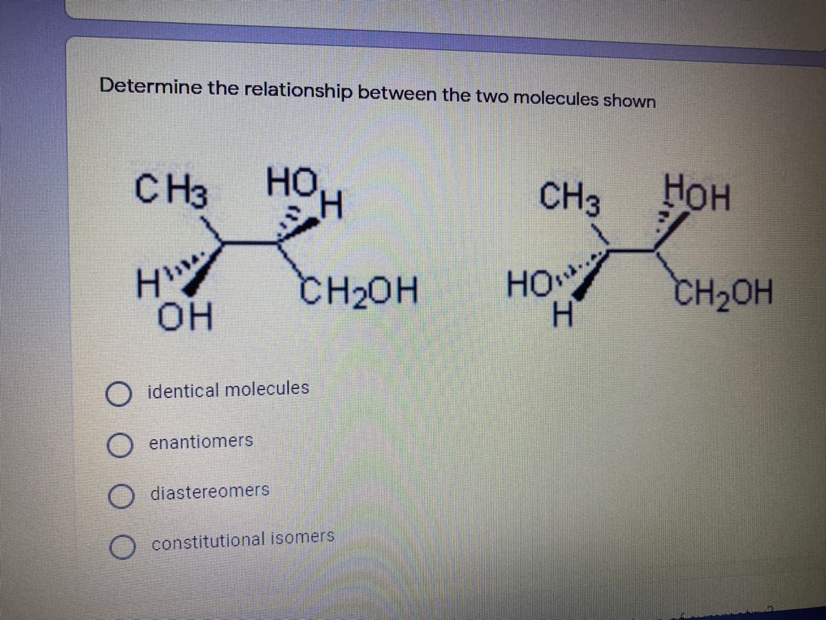 Determine the relationship between the two molecules shown
CH3
HOH
Нон
CH3
CH2OH
HO
CH2OH
он
identical molecules
O enantiomers
O diastereomers
O constitutional isomers
