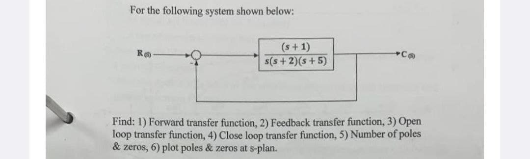 For the following system shown below:
Ro
(s + 1)
s(s+2)(s+5)
+Co
Find: 1) Forward transfer function, 2) Feedback transfer function, 3) Open
loop transfer function, 4) Close loop transfer function, 5) Number of poles
& zeros, 6) plot poles & zeros at s-plan.