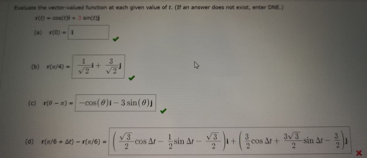 Evaluate the vector-valued function at each given value of t. (If an answer does not exist, enter DNE.)
r(t) = cos(t)i + 3 sin(t)j
(a) r(0) = i
3
(b) r(π/4)=
+
√2
√ 2
(c) r(0 - 1) = -cos (0)i-3 sin (0) j
3
(d) r(π/6 + At) - r(π/6) =
√3
2
cos At
1
2
sin Ar-31+ (cos Ar+ 3v3
At
i+
2
sin At- 3/₁1
2
X