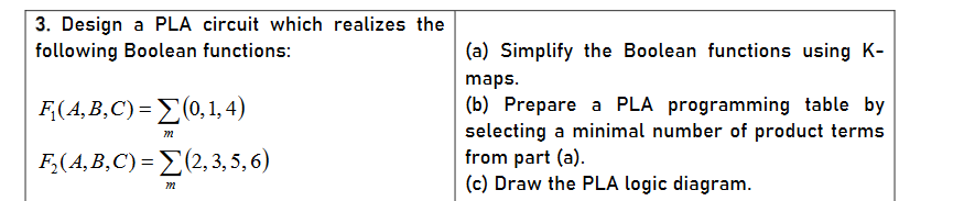 3. Design a PLA circuit which realizes the
following Boolean functions:
(a) Simplify the Boolean functions using K-
maps.
F(AB,C) = Σ014)
(b) Prepare a PLA programming table by
selecting a minimal number of product terms
from part (a).
(c) Draw the PLA logic diagram.
F,(A,B,C) = E(2, 3, 5, 6)
