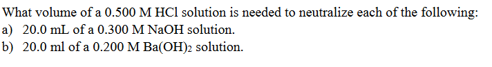 What volume of a 0.500 M HCl solution is needed to neutralize each of the following:
a) 20.0 mL of a 0.300 M NAOH solution.
b) 20.0 ml of a 0.200 M Ba(OH)2 solution.
