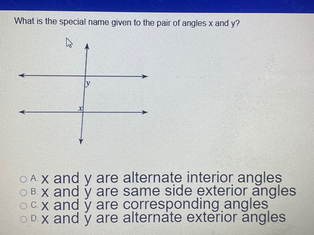 What is the special name given to the pair of angles x and y?
OAX and y are alternate interior angles
O B. X and y are same side exterior angles
OC.x and y are corresponding angles
O D. X and y are alternate exterior angles
