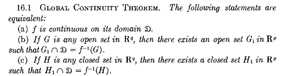 16.1 GLOBAL CONTINUITY THEOREM. The following statements are
equivalent:
(a) f is continuous on its domain D.
(b) If G is any open set in R°, then there exists an open set Gi in Rº
such that G,n D = ƒ'(G).
(c) If H is any closed set in Rº, then there exists a closed set H1 in RP
such that HiD = f-1(H).
